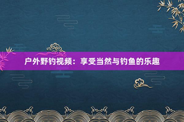 户外野钓视频：享受当然与钓鱼的乐趣