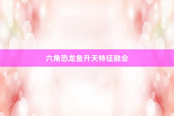 六角恐龙鱼升天特征融会